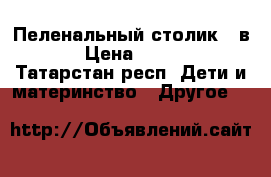 Пеленальный столик 2 в 1 › Цена ­ 3 000 - Татарстан респ. Дети и материнство » Другое   